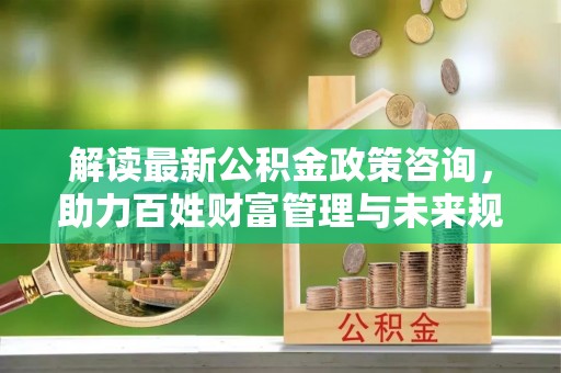 益阳解读最新公积金政策咨询，助力百姓财富管理与未来规划