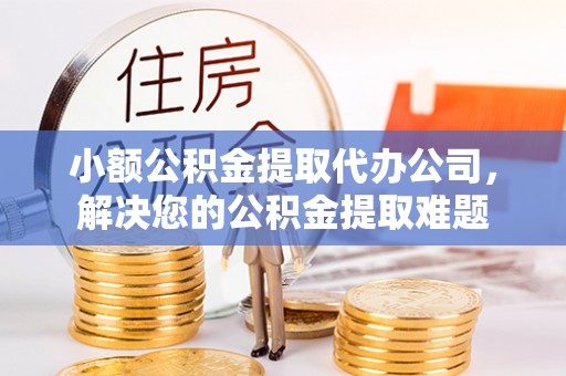 益阳小额公积金提取代办公司，解决您的公积金提取难题