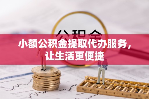 益阳小额公积金提取代办服务，让生活更便捷