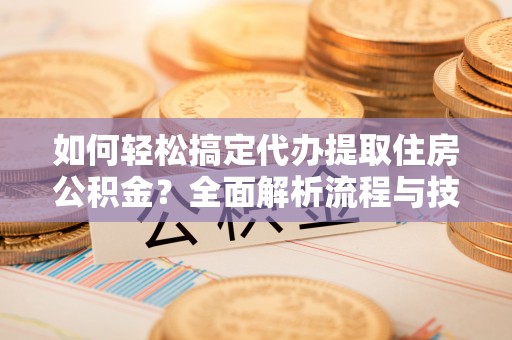 益阳如何轻松搞定代办提取住房公积金？全面解析流程与技巧