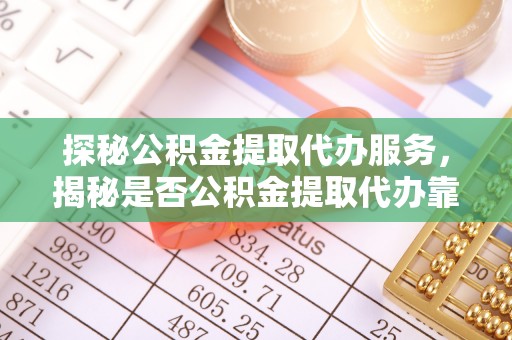 益阳探秘公积金提取代办服务，揭秘是否公积金提取代办靠谱吗？