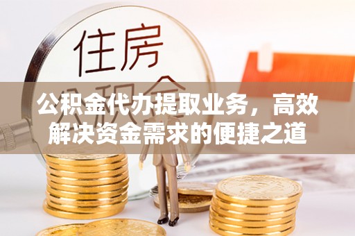 益阳公积金代办提取业务，高效解决资金需求的便捷之道