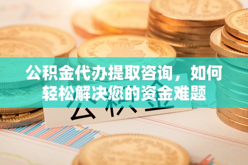 益阳公积金代办提取咨询，如何轻松解决您的资金难题