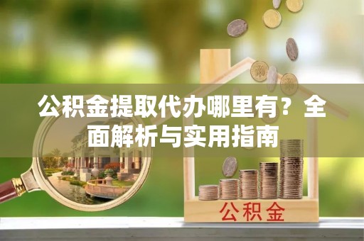 益阳公积金提取代办哪里有？全面解析与实用指南