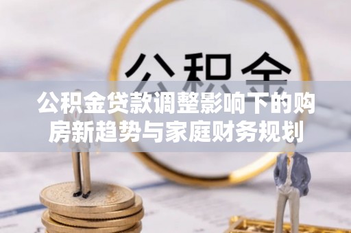 益阳公积金贷款调整影响下的购房新趋势与家庭财务规划