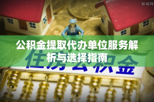 益阳公积金提取代办单位服务解析与选择指南
