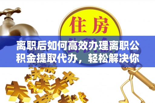 益阳离职后如何高效办理离职公积金提取代办，轻松解决你的后顾之忧