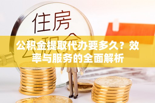 益阳公积金提取代办要多久？效率与服务的全面解析