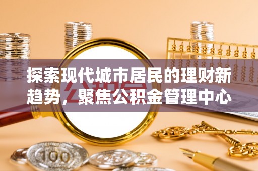 益阳探索现代城市居民的理财新趋势，聚焦公积金管理中心的服务创新
