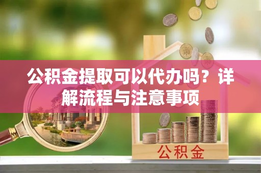 益阳公积金提取可以代办吗？详解流程与注意事项