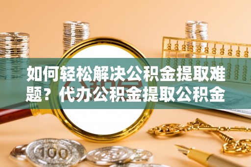 益阳如何轻松解决公积金提取难题？代办公积金提取公积金服务详解
