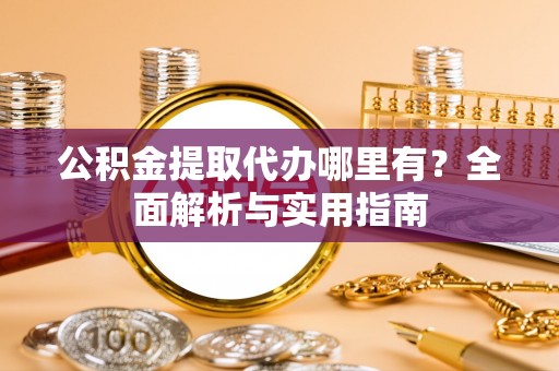 益阳公积金提取代办哪里有？全面解析与实用指南