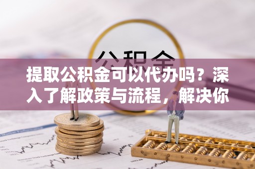 益阳提取公积金可以代办吗？深入了解政策与流程，解决你的疑问