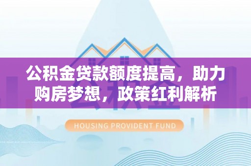 益阳公积金贷款额度提高，助力购房梦想，政策红利解析