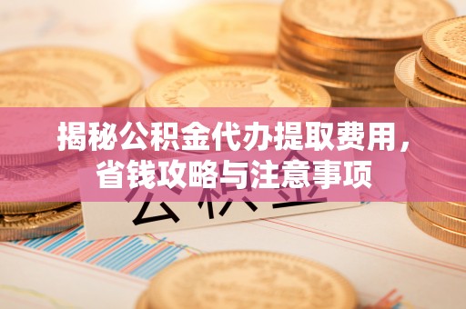 益阳揭秘公积金代办提取费用，省钱攻略与注意事项