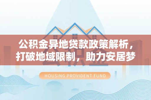 益阳公积金异地贷款政策解析，打破地域限制，助力安居梦想