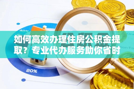 益阳如何高效办理住房公积金提取？专业代办服务助你省时省力