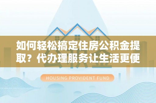 益阳如何轻松搞定住房公积金提取？代办理服务让生活更便捷！