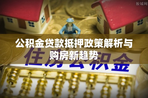 益阳公积金贷款抵押政策解析与购房新趋势