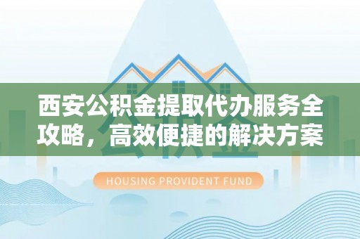 益阳西安公积金提取代办服务全攻略，高效便捷的解决方案