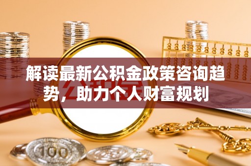 益阳解读最新公积金政策咨询趋势，助力个人财富规划