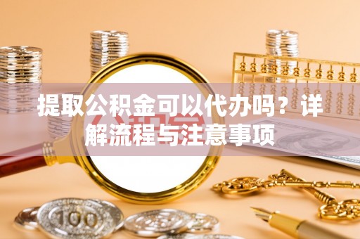益阳提取公积金可以代办吗？详解流程与注意事项