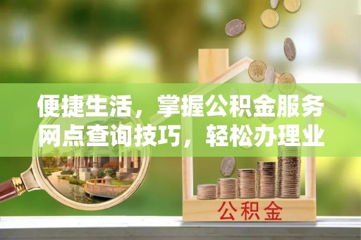 益阳便捷生活，掌握公积金服务网点查询技巧，轻松办理业务