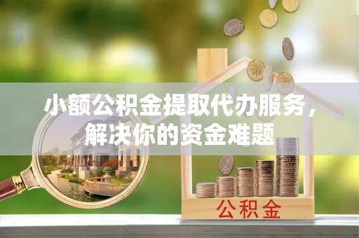 益阳小额公积金提取代办服务，解决你的资金难题