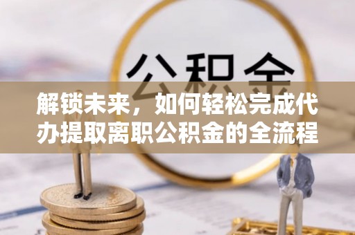 益阳解锁未来，如何轻松完成代办提取离职公积金的全流程