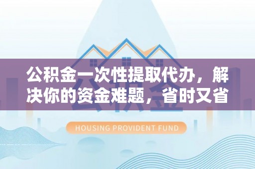 益阳公积金一次性提取代办，解决你的资金难题，省时又省心