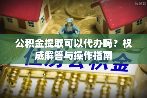 益阳公积金提取可以代办吗？权威解答与操作指南