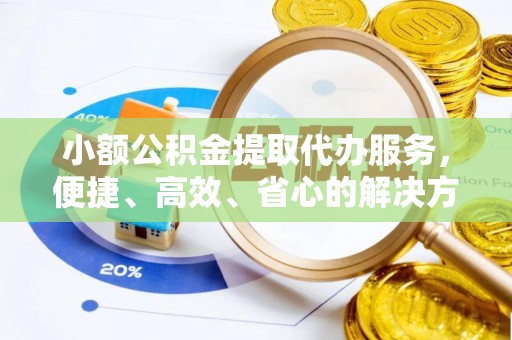 益阳小额公积金提取代办服务，便捷、高效、省心的解决方案