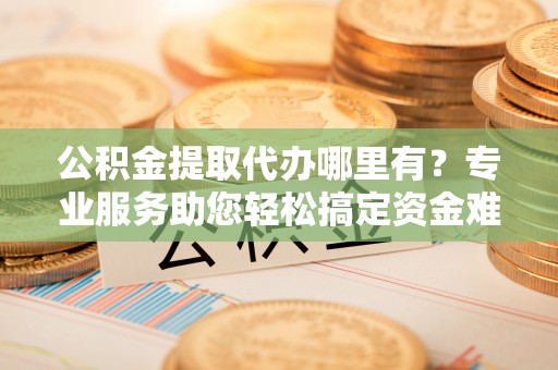 益阳公积金提取代办哪里有？专业服务助您轻松搞定资金难题