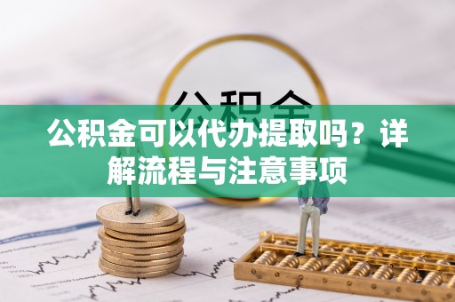 益阳公积金可以代办提取吗？详解流程与注意事项