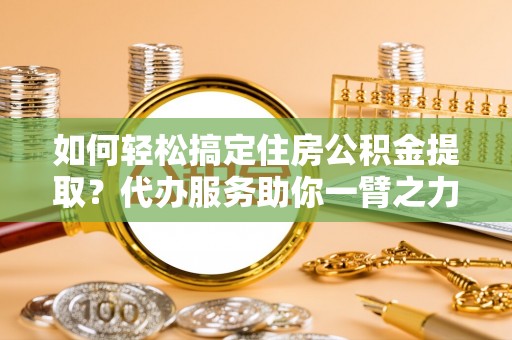 益阳如何轻松搞定住房公积金提取？代办服务助你一臂之力