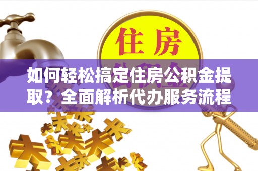 益阳如何轻松搞定住房公积金提取？全面解析代办服务流程与优势
