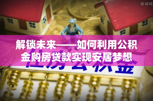 益阳解锁未来——如何利用公积金购房贷款实现安居梦想