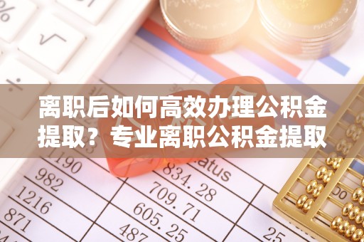 益阳离职后如何高效办理公积金提取？专业离职公积金提取代办服务指南