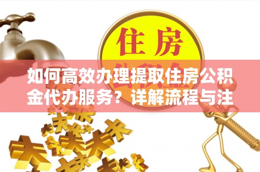 益阳如何高效办理提取住房公积金代办服务？详解流程与注意事项