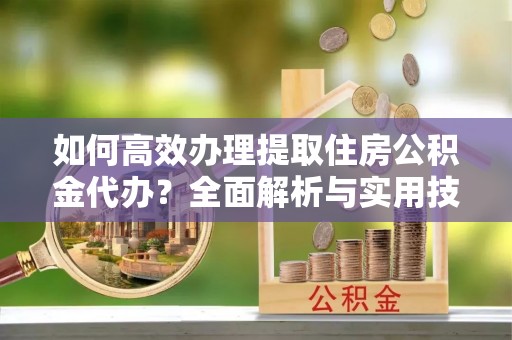 益阳如何高效办理提取住房公积金代办？全面解析与实用技巧