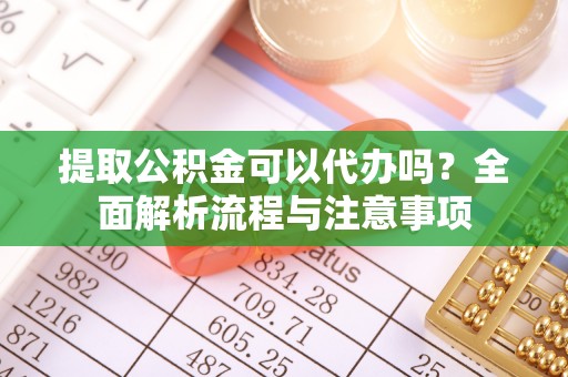 益阳提取公积金可以代办吗？全面解析流程与注意事项