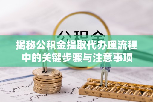 益阳揭秘公积金提取代办理流程中的关键步骤与注意事项