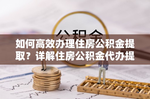 益阳如何高效办理住房公积金提取？详解住房公积金代办提取流程