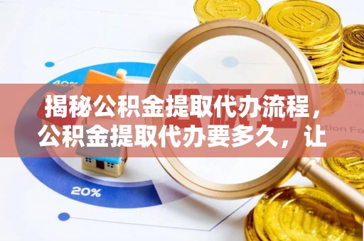 益阳揭秘公积金提取代办流程，公积金提取代办要多久，让你心中有数