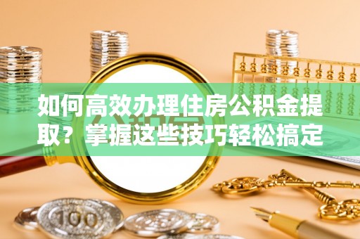益阳如何高效办理住房公积金提取？掌握这些技巧轻松搞定