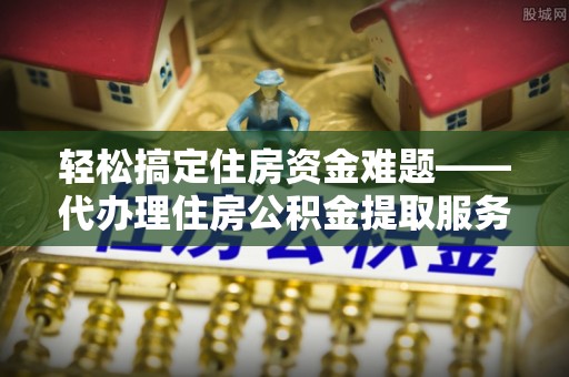 益阳轻松搞定住房资金难题——代办理住房公积金提取服务详解