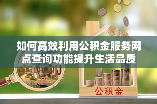 益阳如何高效利用公积金服务网点查询功能提升生活品质