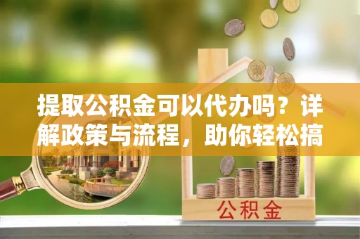 益阳提取公积金可以代办吗？详解政策与流程，助你轻松搞定！