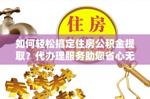 益阳如何轻松搞定住房公积金提取？代办理服务助您省心无忧