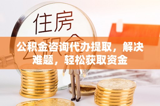 益阳公积金咨询代办提取，解决难题，轻松获取资金